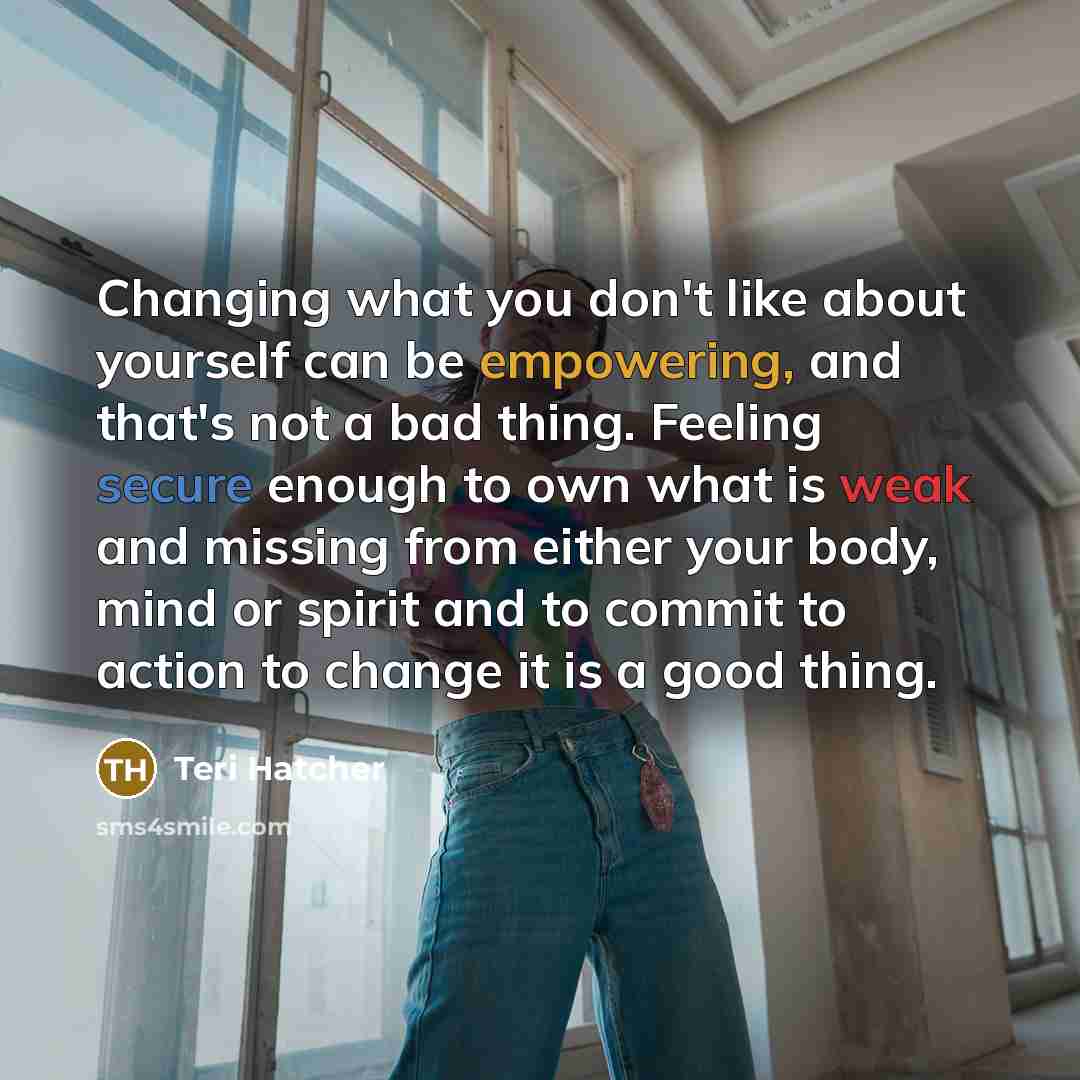 “Changing what you don't like about yourself can be empowering, and that's not a bad thing. Feeling secure enough to own what is weak and missing from either your body, mind or spirit and to commit to action to change it is a good thing.” quote by Teri Hatcher