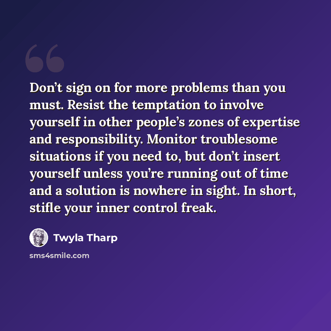 “Don’t sign on for more problems than you must. Resist the temptation to involve yourself in other people’s zones of expertise and responsibility. Monitor troublesome situations if you need to, but don’t insert yourself unless you’re running out of time and a solution is nowhere in sight. In short…” quote by Twyla Tharp