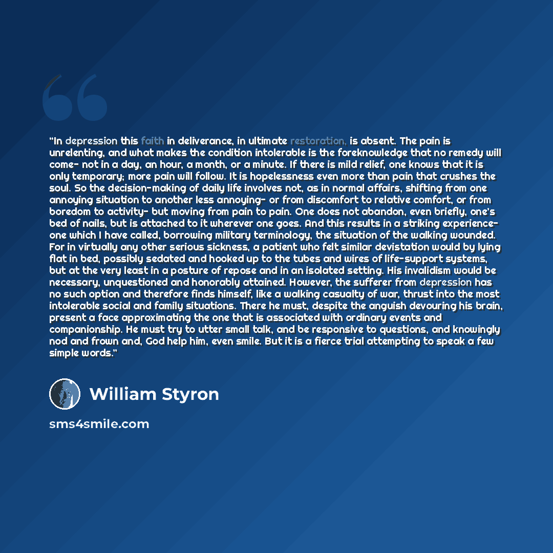 “In depression this faith in deliverance, in ultimate restoration, is absent. The pain is unrelenting, and what makes the condition intolerable is the foreknowledge that no remedy will come- not in a day, an hour, a month, or a minute. If there is mild relief, one knows that it is only temporary…” quote by William Styron