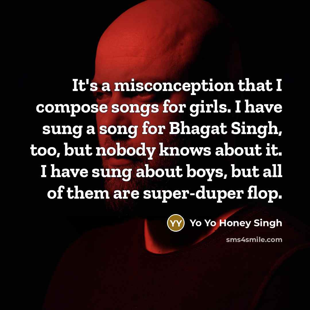 “It's a misconception that I compose songs for girls. I have sung a song for Bhagat Singh, too, but nobody knows about it. I have sung about boys, but all of them are super-duper flop.” quote by Yo Yo Honey Singh