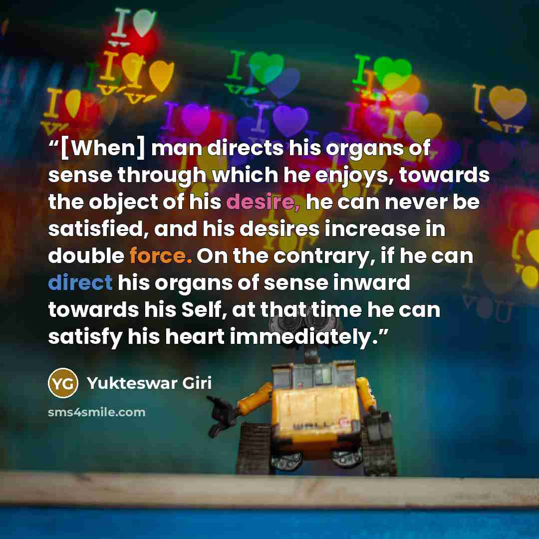 “[When] man directs his organs of sense through which he enjoys, towards the object of his desire, he can never be satisfied, and his desires increase in double force. On the contrary, if he can direct his organs of sense inward towards his Self, at that time he can satisfy his heart immediately.” quote by Yukteswar Giri