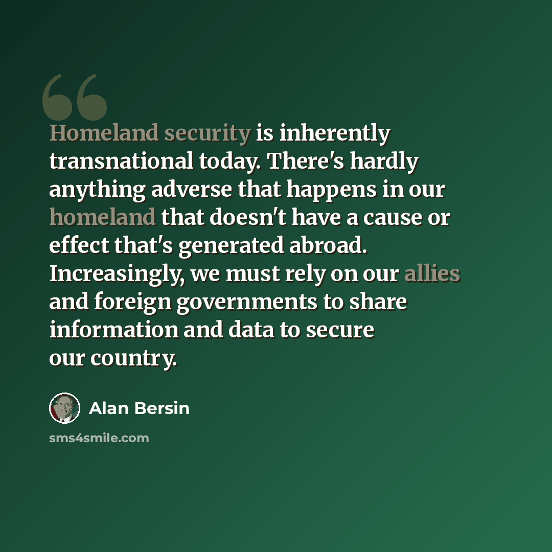 “Homeland security is inherently transnational today. There's hardly anything adverse that happens in our homeland that doesn't have a cause or effect that's generated abroad. Increasingly, we must rely on our allies and foreign governments to share information and data to secure our country.” quote by Alan Bersin