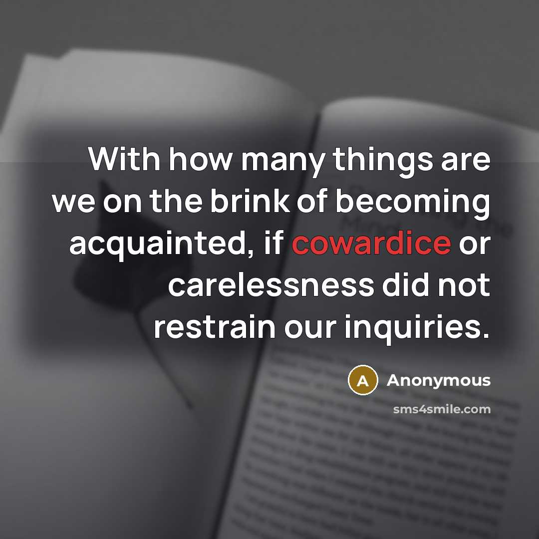 “With how many things are we on the brink of becoming acquainted, if cowardice or carelessness did not restrain our inquiries.” quote by Anonymous