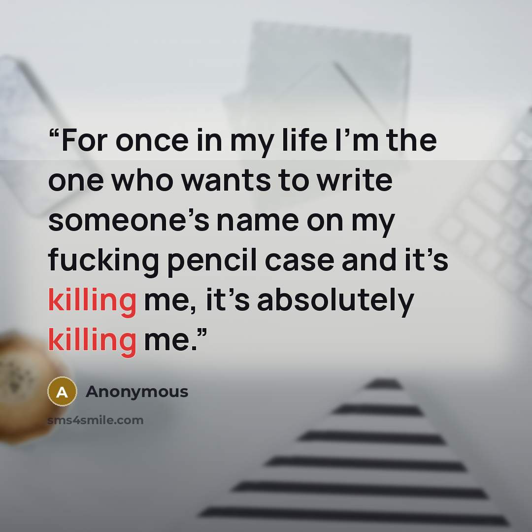 “For once in my life I’m the one who wants to write someone’s name on my fucking pencil case and it’s killing me, it’s absolutely killing me.” quote by Anonymous