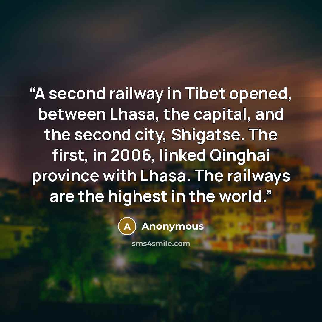 “A second railway in Tibet opened, between Lhasa, the capital, and the second city, Shigatse. The first, in 2006, linked Qinghai province with Lhasa. The railways are the highest in the world.” quote by Anonymous