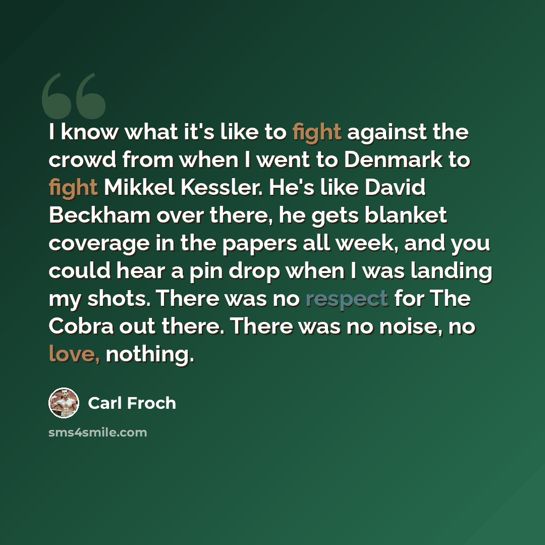 “I know what it's like to fight against the crowd from when I went to Denmark to fight Mikkel Kessler. He's like David Beckham over there, he gets blanket coverage in the papers all week, and you could hear a pin drop when I was landing my shots. There was no respect for The Cobra out there. There…” quote by Carl Froch