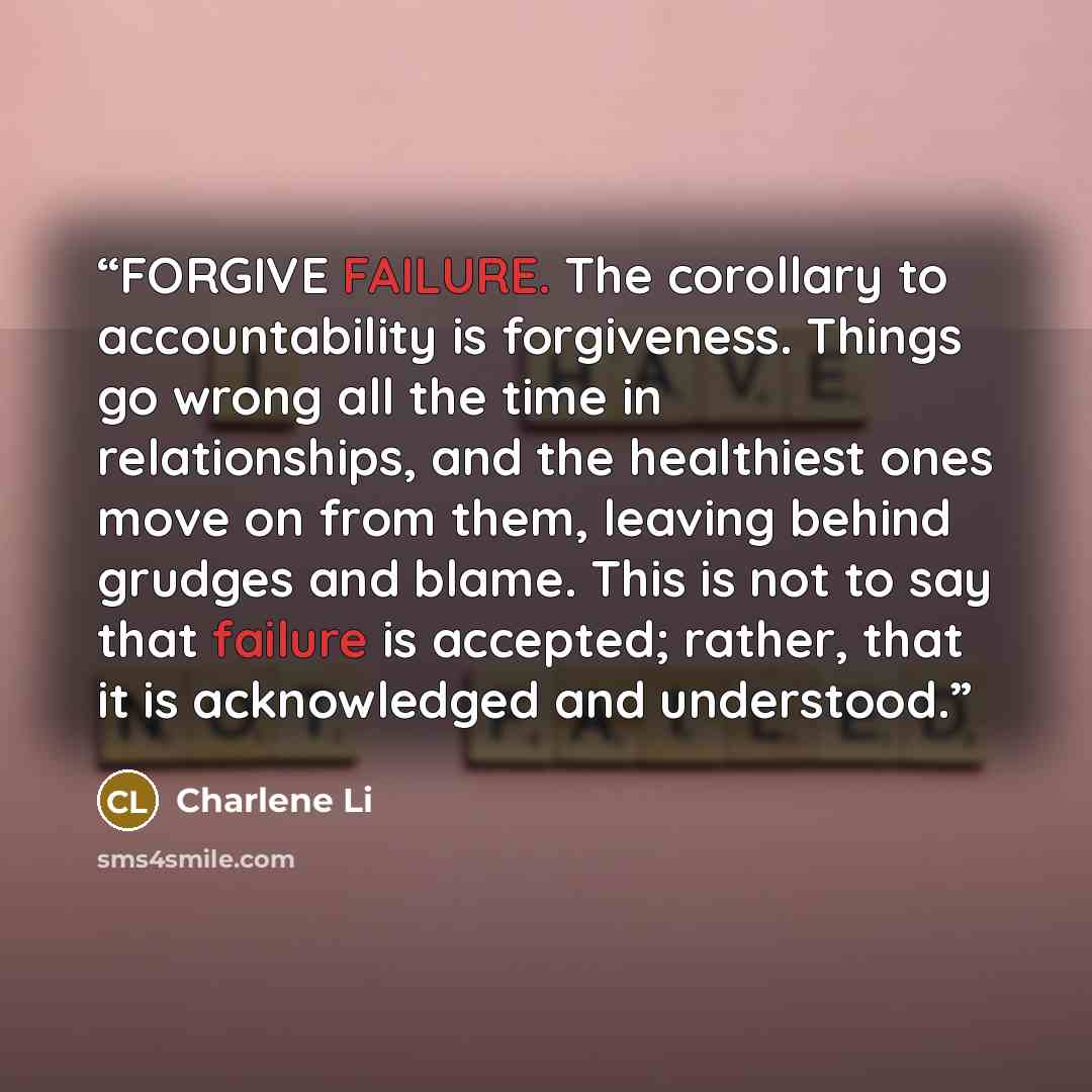 “FORGIVE FAILURE. The corollary to accountability is forgiveness. Things go wrong all the time in relationships, and the healthiest ones move on from them, leaving behind grudges and blame. This is not to say that failure is accepted; rather, that it is acknowledged and understood.” quote by Charlene Li