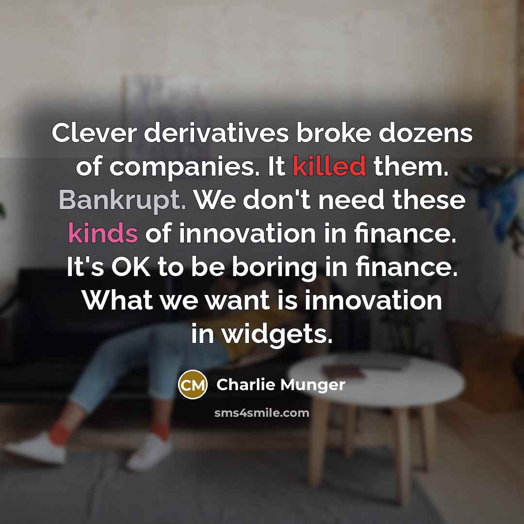 “Clever derivatives broke dozens of companies. It killed them. Bankrupt. We don't need these kinds of innovation in finance. It's OK to be boring in finance. What we want is innovation in widgets.” quote by Charlie Munger