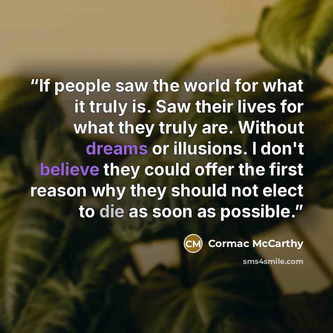 “If people saw the world for what it truly is. Saw their lives for what they truly are. Without dreams or illusions. I don't believe they could offer the first reason why they should not elect to die as soon as possible.” quote by Cormac McCarthy