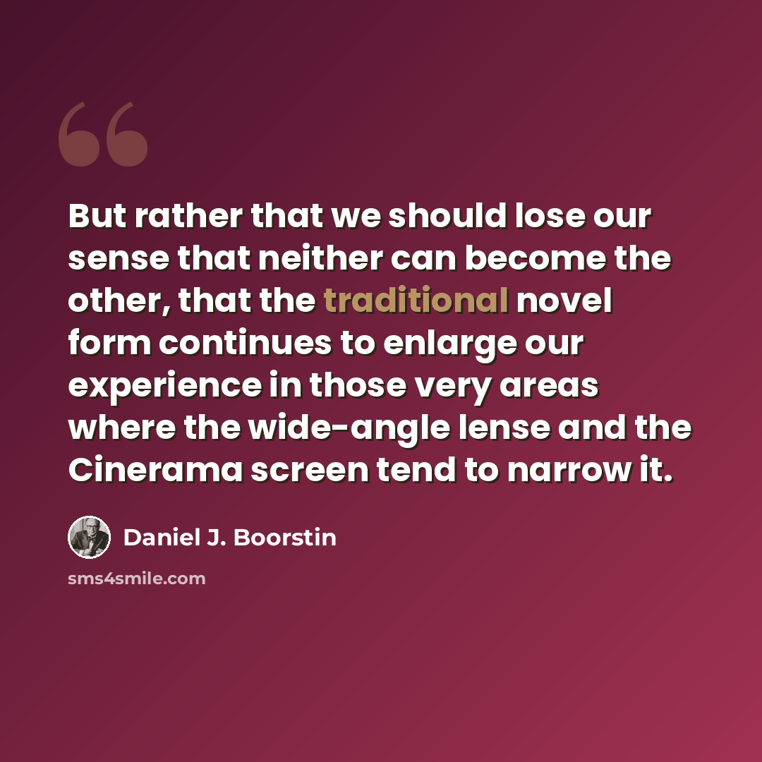“But rather that we should lose our sense that neither can become the other, that the traditional novel form continues to enlarge our experience in those very areas where the wide-angle lense and the Cinerama screen tend to narrow it.” quote by Daniel J. Boorstin