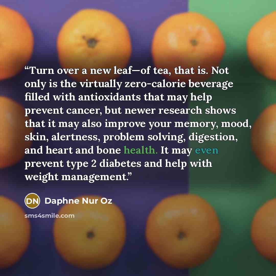“Turn over a new leaf—of tea, that is. Not only is the virtually zero-calorie beverage filled with antioxidants that may help prevent cancer, but newer research shows that it may also improve your memory, mood, skin, alertness, problem solving, digestion, and heart and bone health. It may even…” quote by Daphne Nur Oz