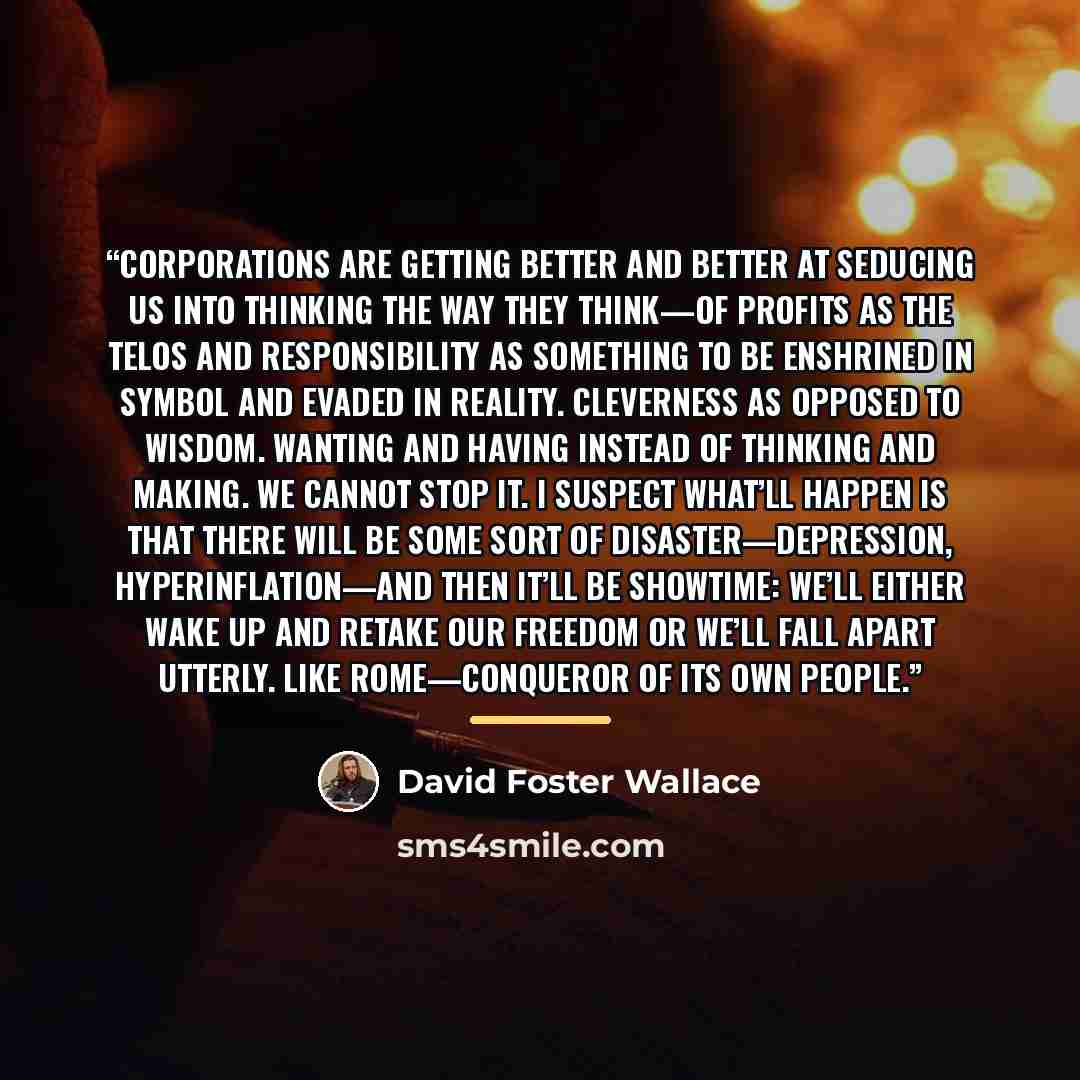 “Corporations are getting better and better at seducing us into thinking the way they think—of profits as the telos and responsibility as something to be enshrined in symbol and evaded in reality. Cleverness as opposed to wisdom. Wanting and having instead of thinking and making. We cannot stop it…” quote by David Foster Wallace