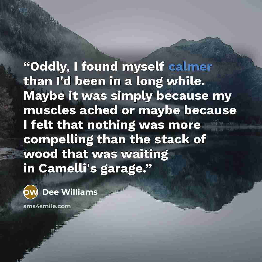 “Oddly, I found myself calmer than I'd been in a long while. Maybe it was simply because my muscles ached or maybe because I felt that nothing was more compelling than the stack of wood that was waiting in Camelli's garage.” quote by Dee Williams