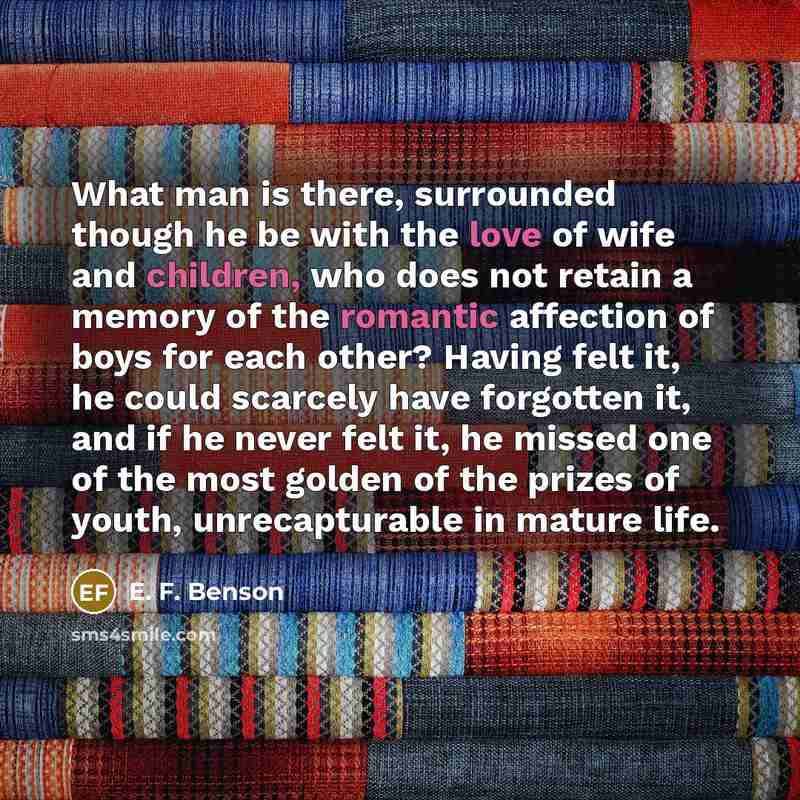“What man is there, surrounded though he be with the love of wife and children, who does not retain a memory of the romantic affection of boys for each other? Having felt it, he could scarcely have forgotten it, and if he never felt it, he missed one of the most golden of the prizes of youth…” quote by E. F. Benson