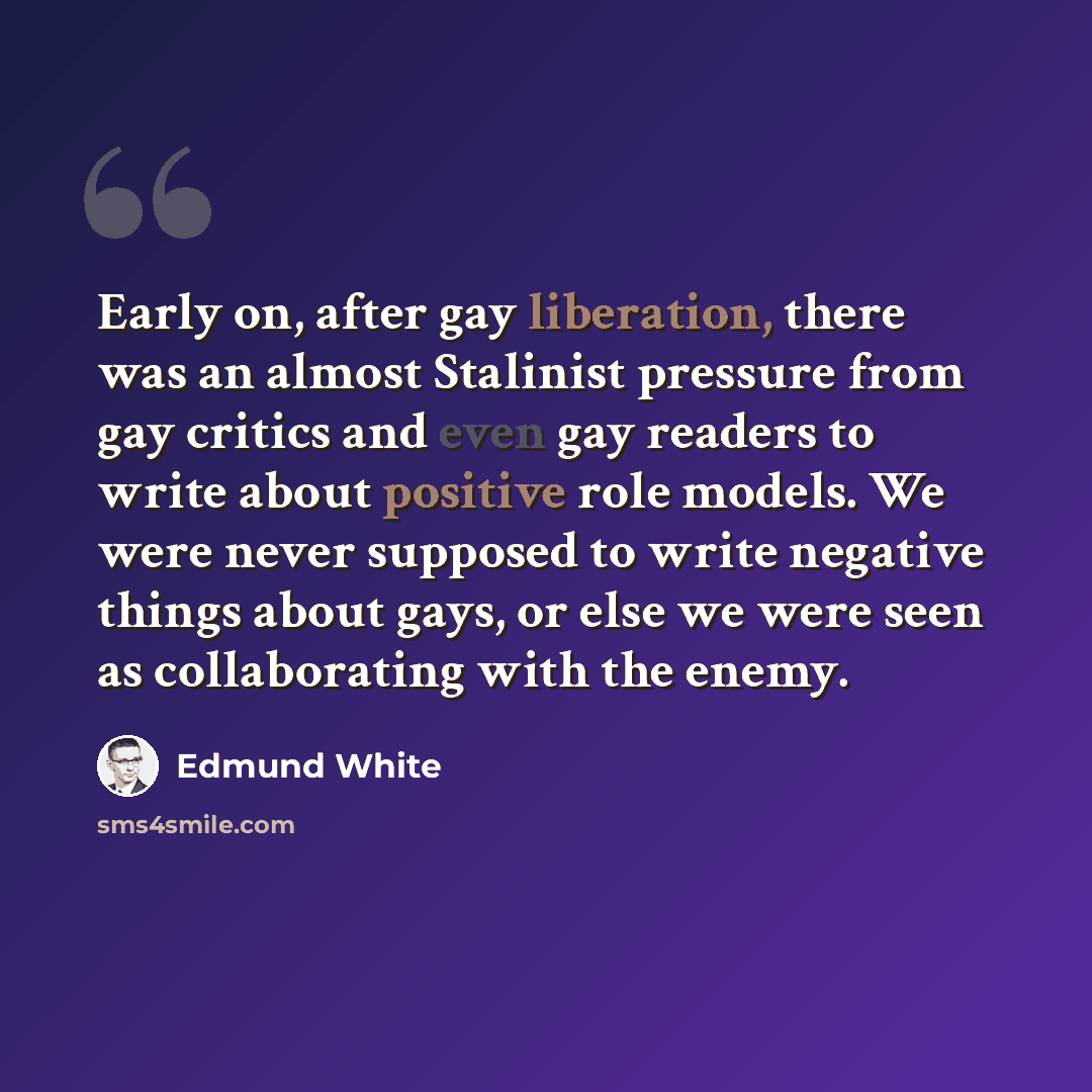 “Early on, after gay liberation, there was an almost Stalinist pressure from gay critics and even gay readers to write about positive role models. We were never supposed to write negative things about gays, or else we were seen as collaborating with the enemy.” quote by Edmund White