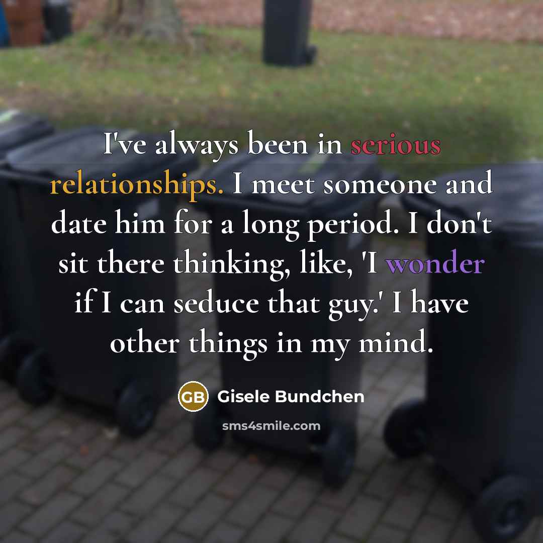 “I've always been in serious relationships. I meet someone and date him for a long period. I don't sit there thinking, like, 'I wonder if I can seduce that guy.' I have other things in my mind.” quote by Gisele Bundchen