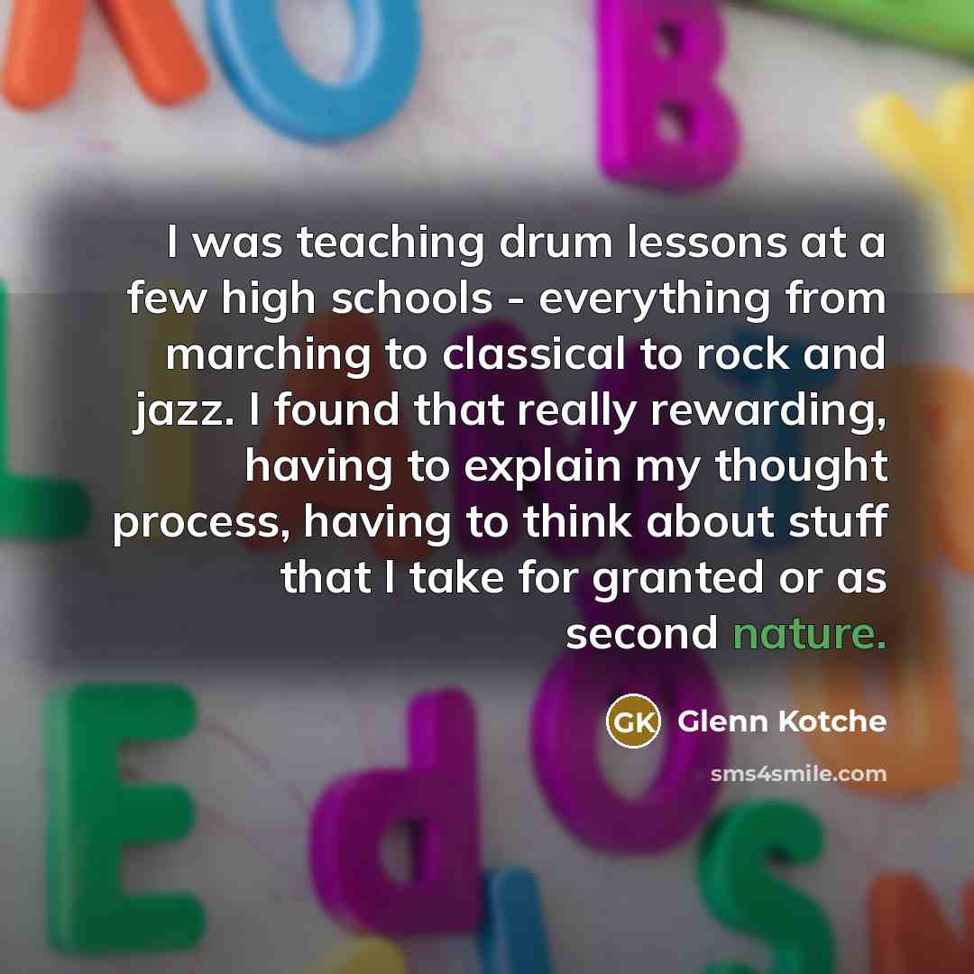 “I was teaching drum lessons at a few high schools - everything from marching to classical to rock and jazz. I found that really rewarding, having to explain my thought process, having to think about stuff that I take for granted or as second nature.” quote by Glenn Kotche
