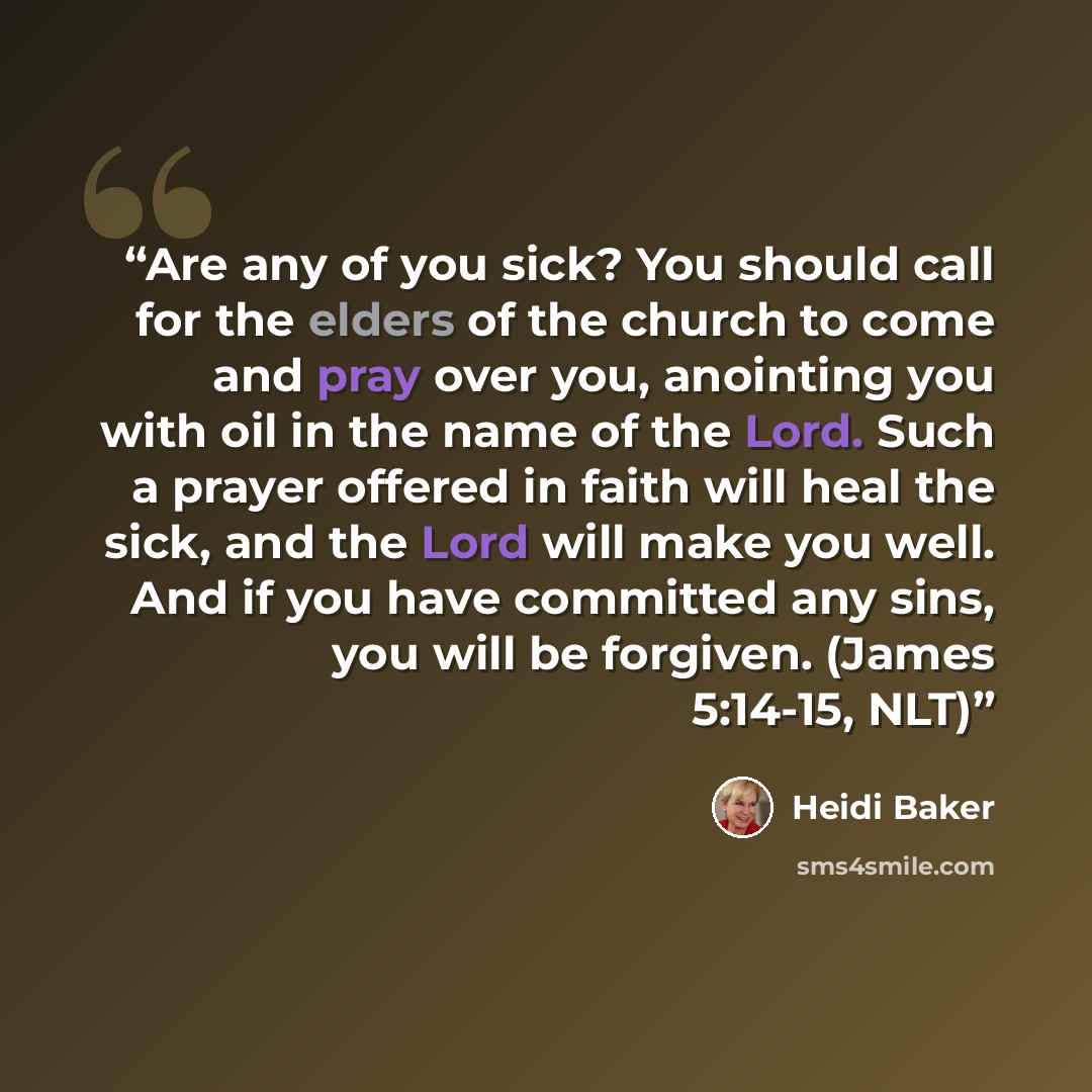 “Are any of you sick? You should call for the elders of the church to come and pray over you, anointing you with oil in the name of the Lord. Such a prayer offered in faith will heal the sick, and the Lord will make you well. And if you have committed any sins, you will be forgiven. (James 5:14-15…” quote by Heidi Baker