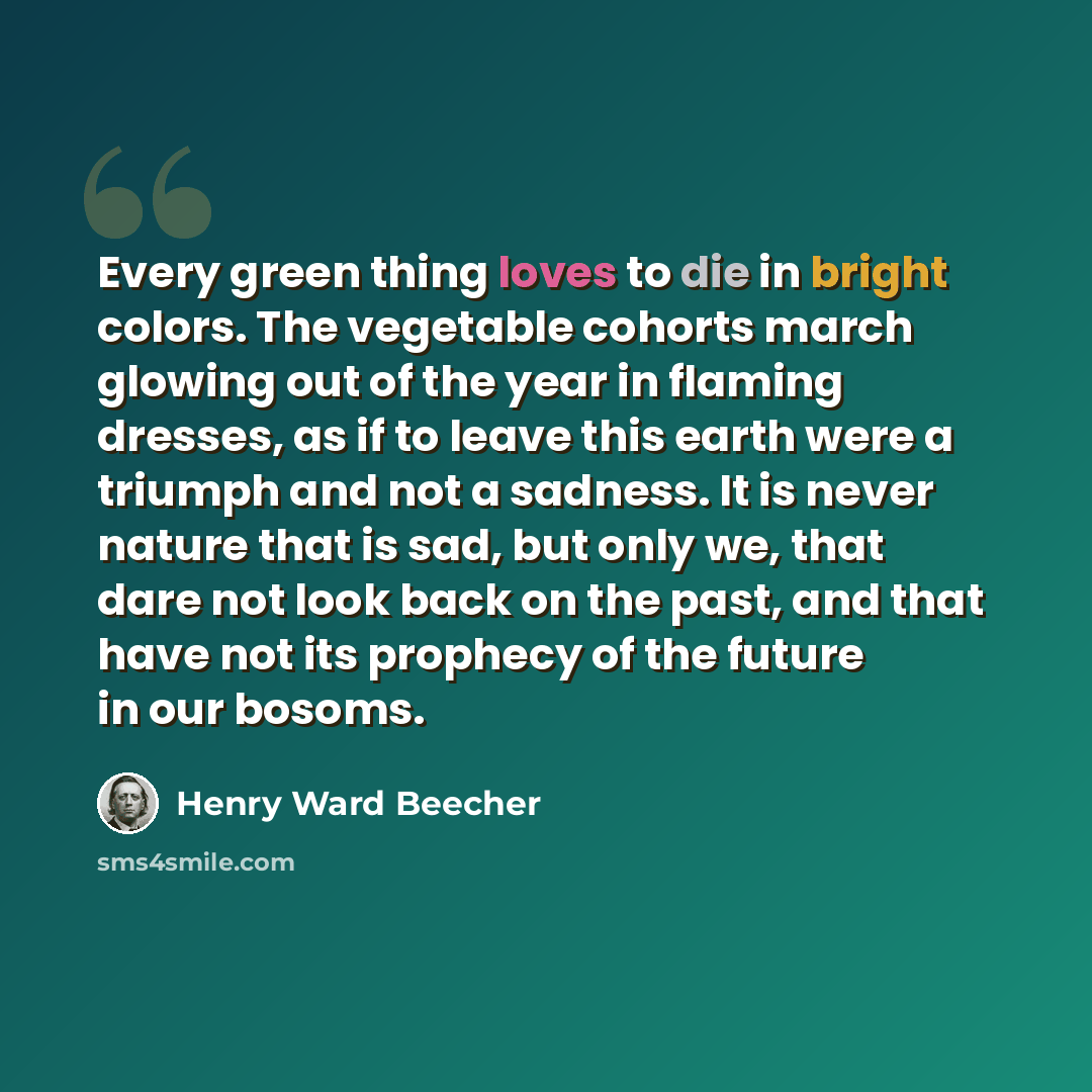 “Every green thing loves to die in bright colors. The vegetable cohorts march glowing out of the year in flaming dresses, as if to leave this earth were a triumph and not a sadness. It is never nature that is sad, but only we, that dare not look back on the past, and that have not its prophecy of…” quote by Henry Ward Beecher