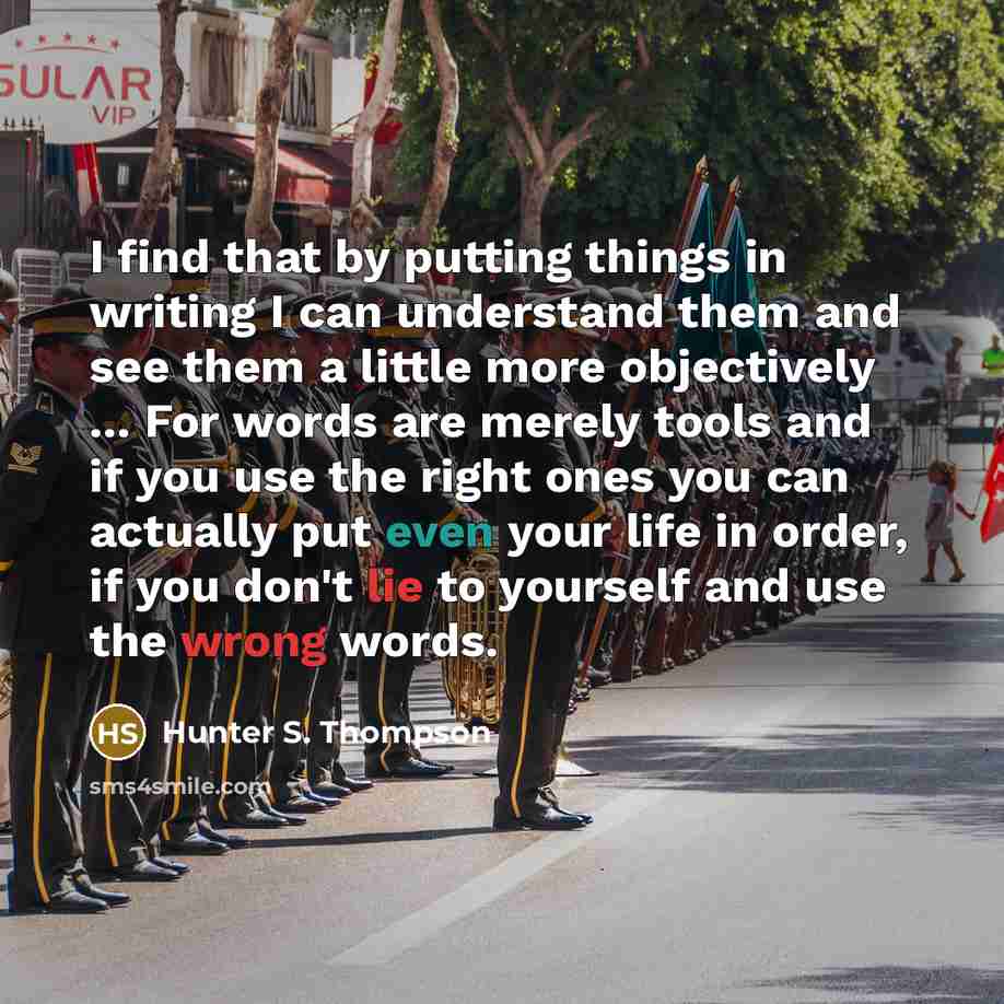 “I find that by putting things in writing I can understand them and see them a little more objectively ... For words are merely tools and if you use the right ones you can actually put even your life in order, if you don't lie to yourself and use the wrong words.” quote by Hunter S. Thompson