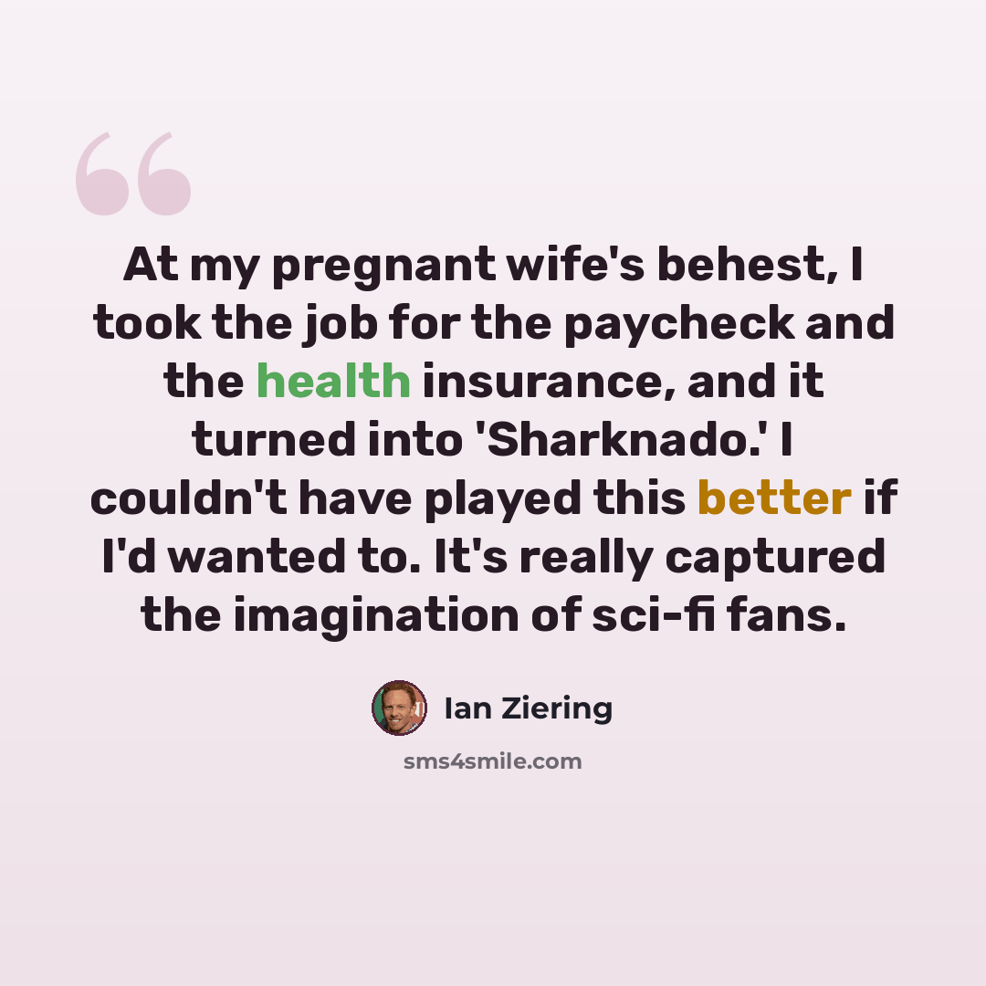 “At my pregnant wife's behest, I took the job for the paycheck and the health insurance, and it turned into 'Sharknado.' I couldn't have played this better if I'd wanted to. It's really captured the imagination of sci-fi fans.” quote by Ian Ziering