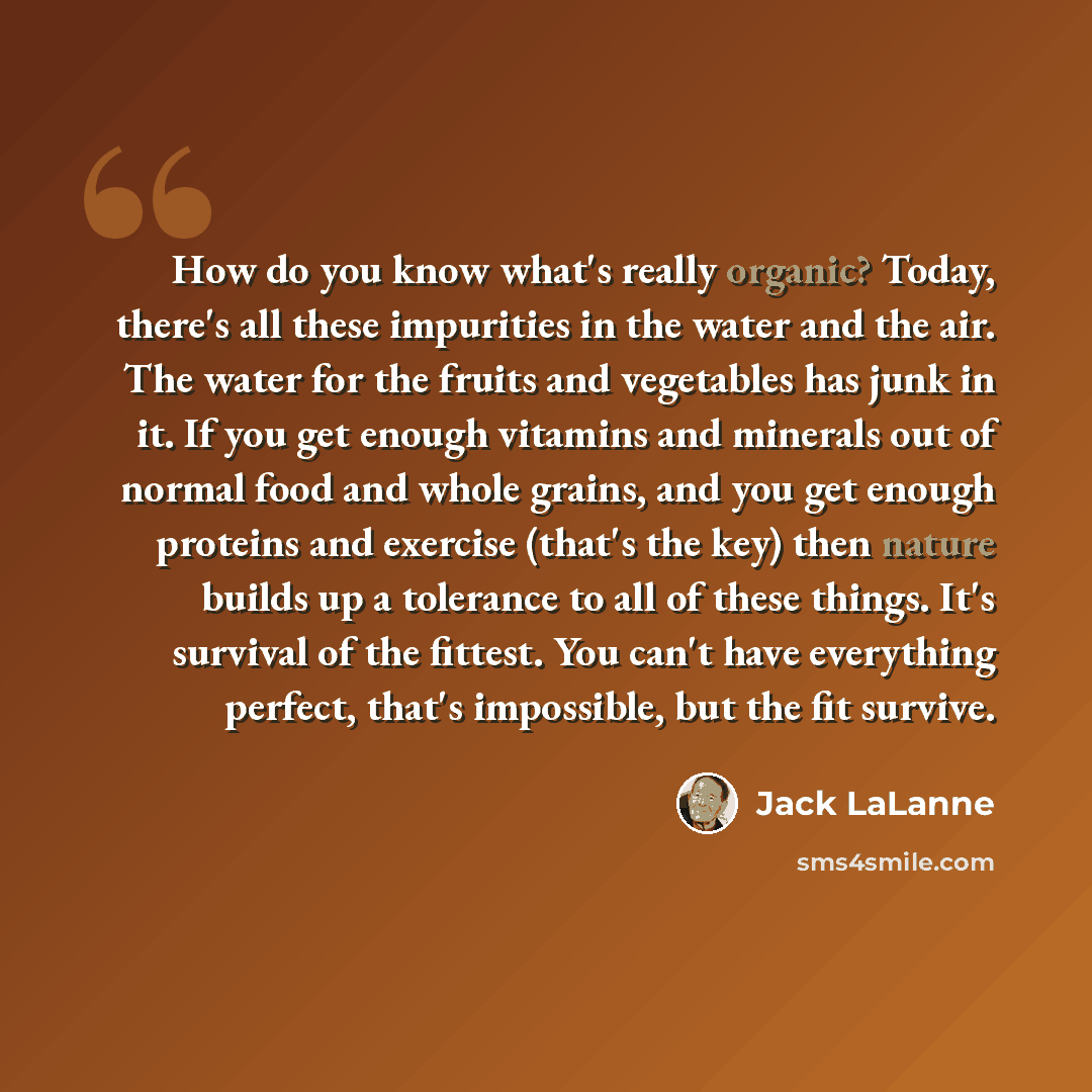 “How do you know what's really organic? Today, there's all these impurities in the water and the air. The water for the fruits and vegetables has junk in it. If you get enough vitamins and minerals out of normal food and whole grains, and you get enough proteins and exercise (that's the key) then…” quote by Jack LaLanne