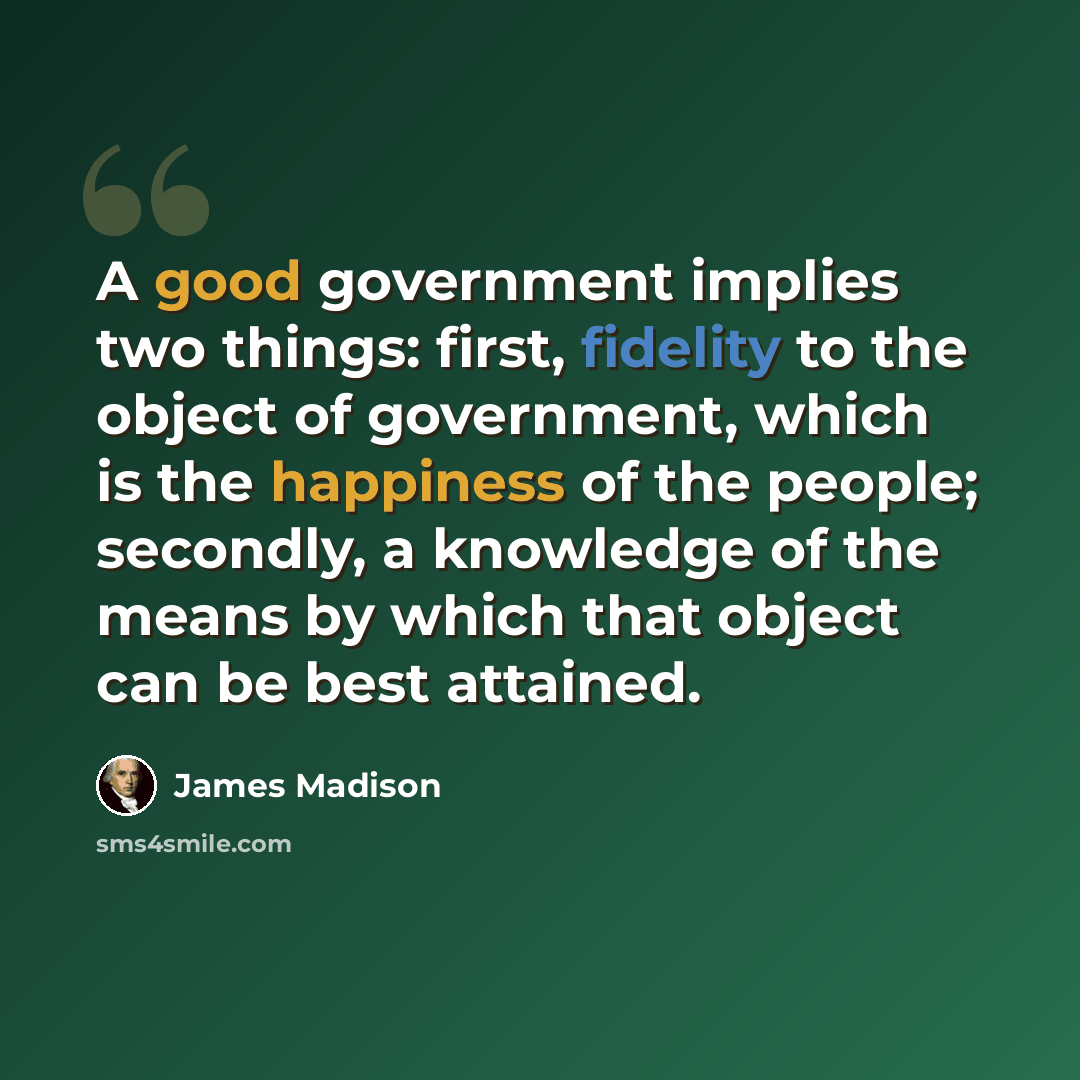 “A good government implies two things: first, fidelity to the object of government, which is the happiness of the people; secondly, a knowledge of the means by which that object can be best attained.” quote by James Madison