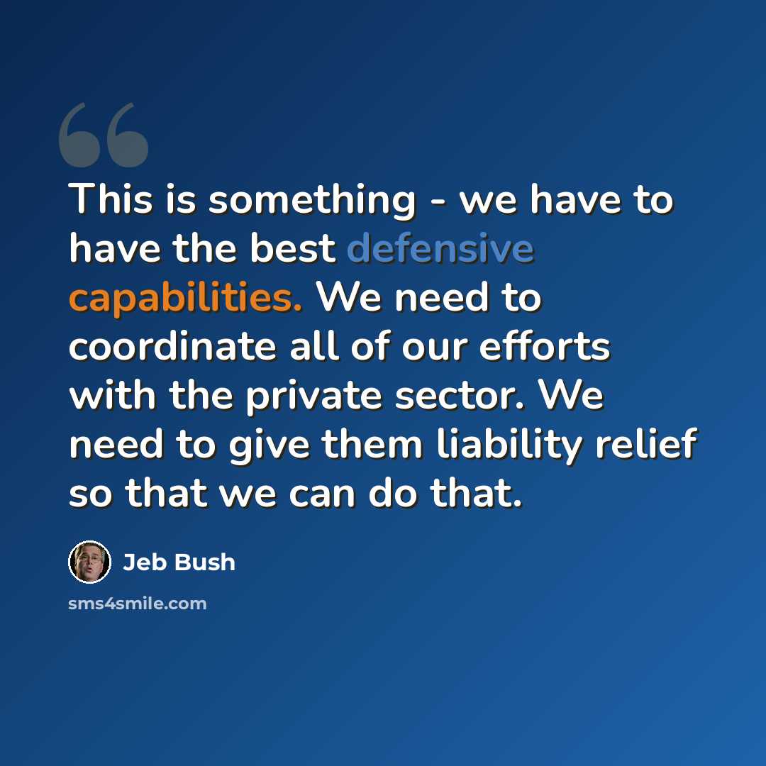 “This is something - we have to have the best defensive capabilities. We need to coordinate all of our efforts with the private sector. We need to give them liability relief so that we can do that.” quote by Jeb Bush