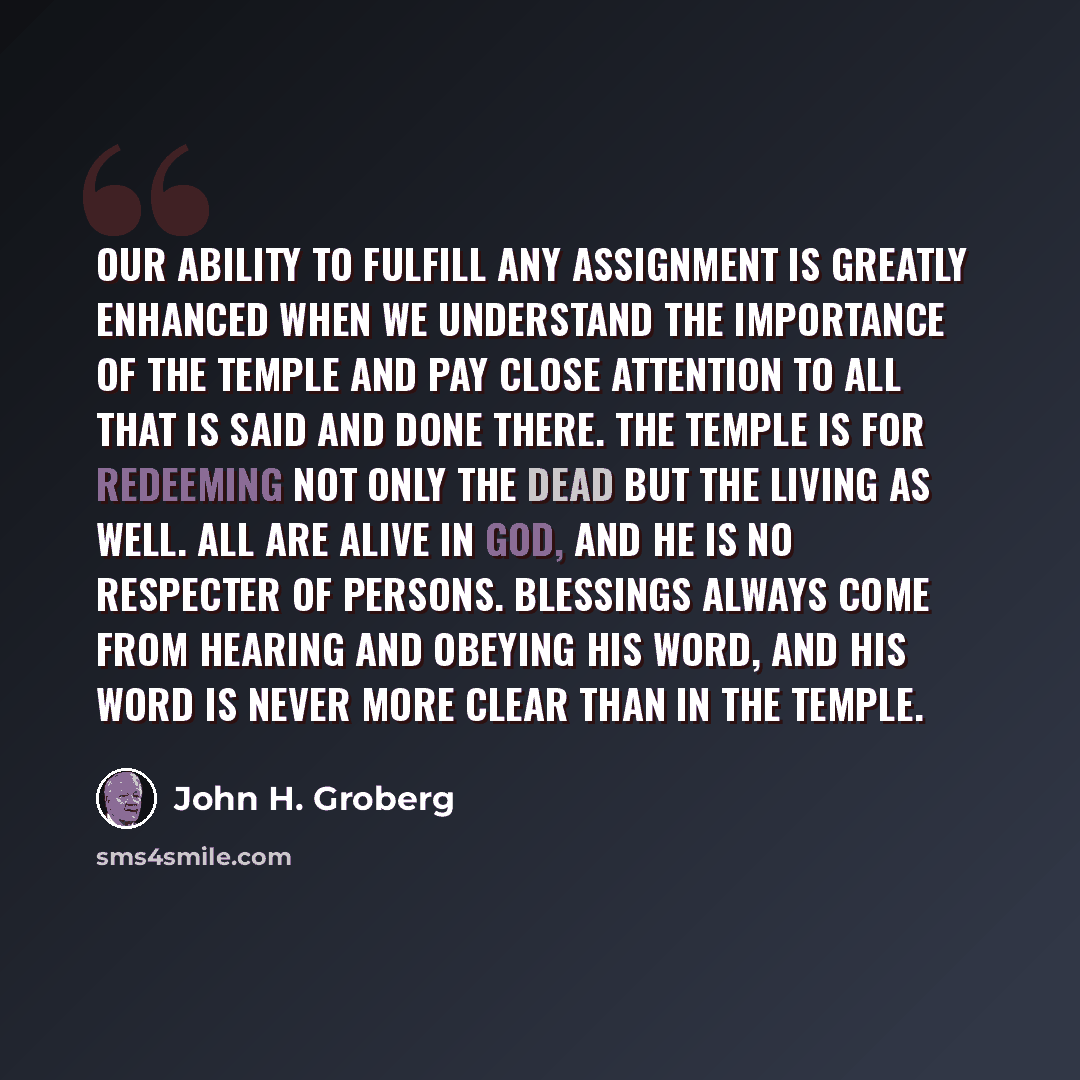 “Our ability to fulfill any assignment is greatly enhanced when we understand the importance of the temple and pay close attention to all that is said and done there. The temple is for redeeming not only the dead but the living as well. All are alive in God, and He is no respecter of persons…” quote by John H. Groberg