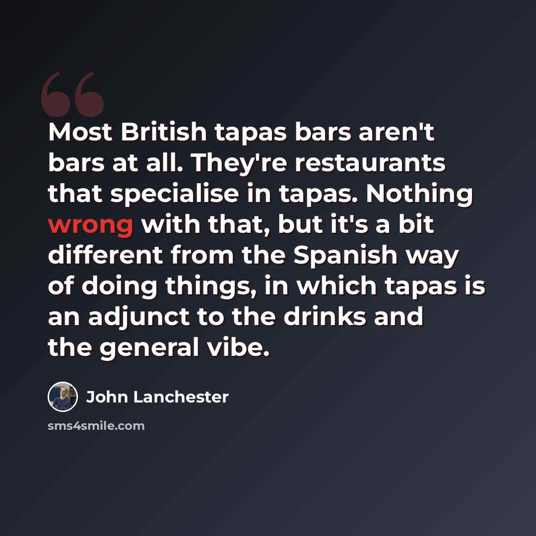 “Most British tapas bars aren't bars at all. They're restaurants that specialise in tapas. Nothing wrong with that, but it's a bit different from the Spanish way of doing things, in which tapas is an adjunct to the drinks and the general vibe.” quote by John Lanchester
