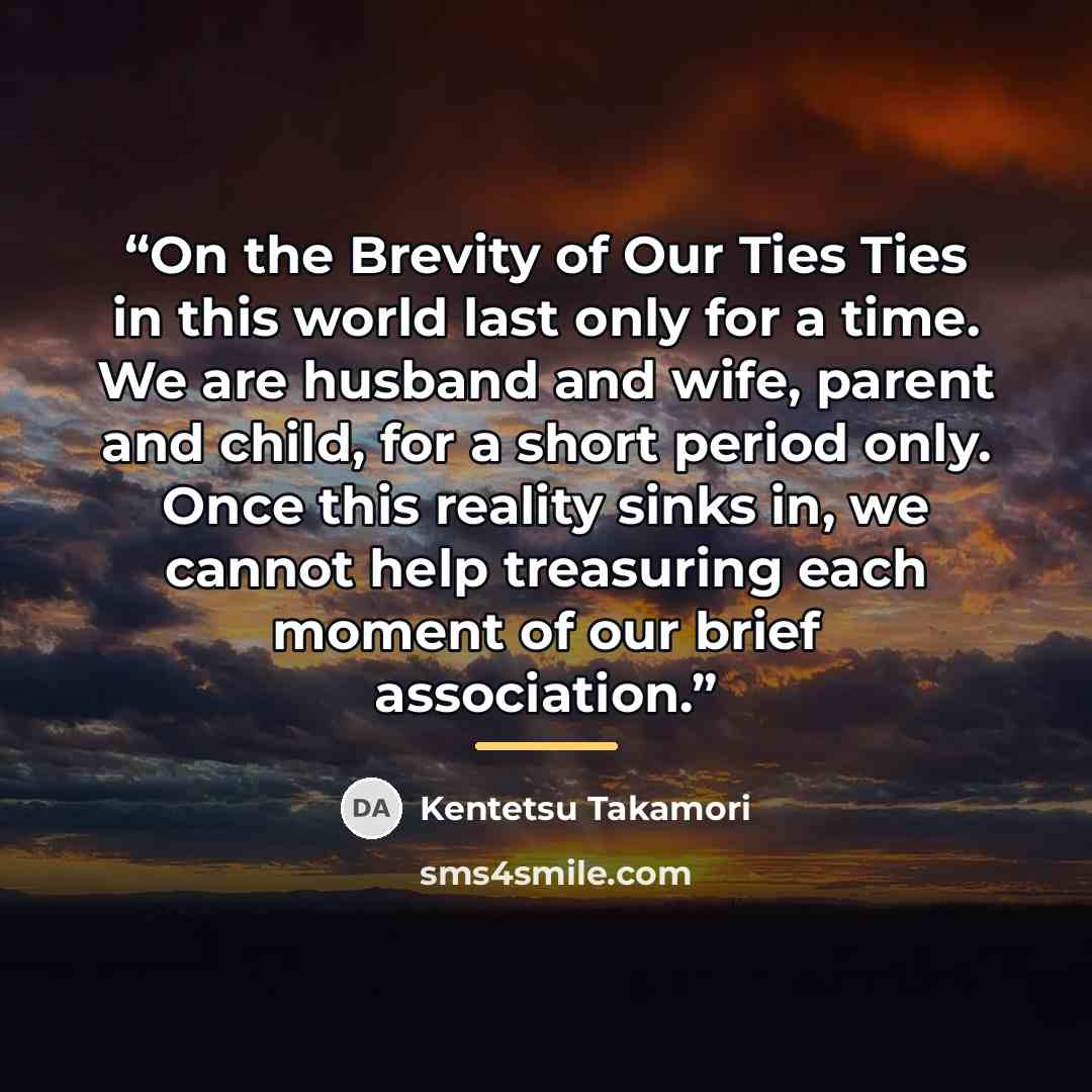 “On the Brevity of Our Ties Ties in this world last only for a time. We are husband and wife, parent and child, for a short period only. Once this reality sinks in, we cannot help treasuring each moment of our brief association.” quote by Kentetsu Takamori