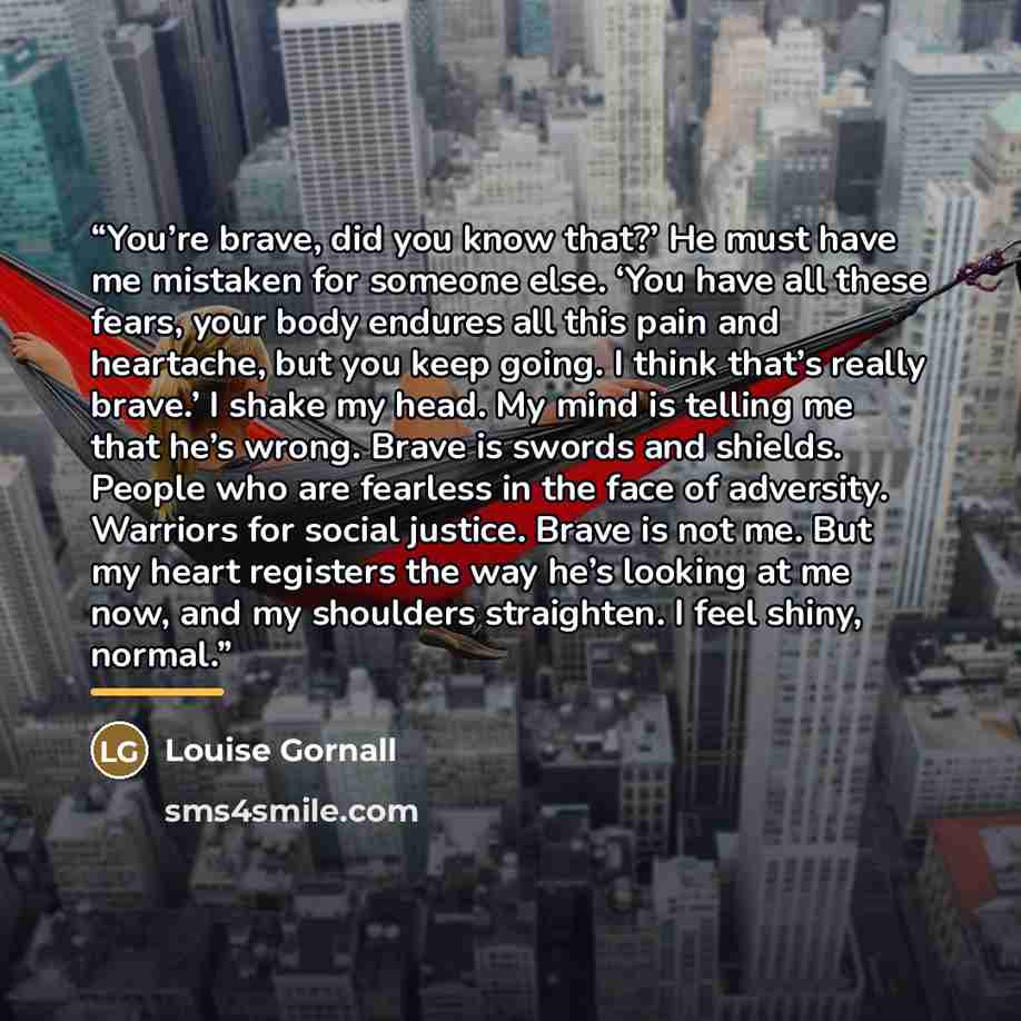 “You’re brave, did you know that?’ He must have me mistaken for someone else. ‘You have all these fears, your body endures all this pain and heartache, but you keep going. I think that’s really brave.’ I shake my head. My mind is telling me that he’s wrong. Brave is swords and shields. People who…” quote by Louise Gornall