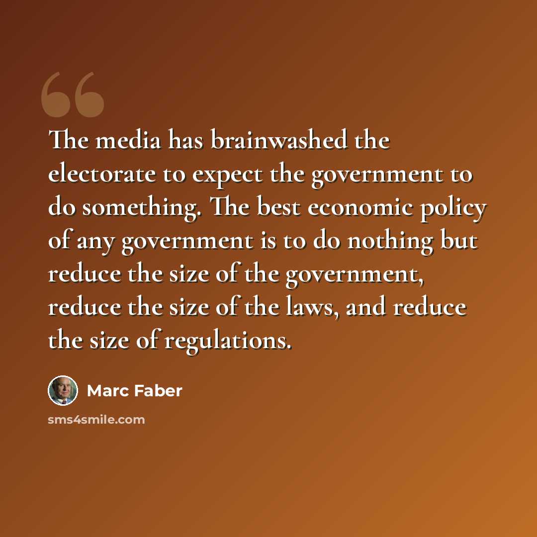 “The media has brainwashed the electorate to expect the government to do something. The best economic policy of any government is to do nothing but reduce the size of the government, reduce the size of the laws, and reduce the size of regulations.” quote by Marc Faber