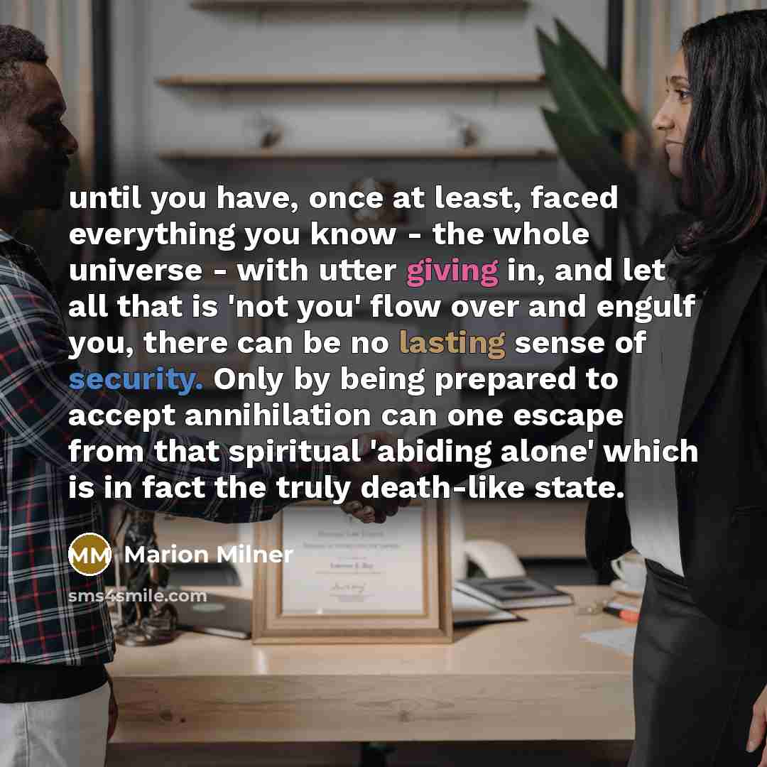 “until you have, once at least, faced everything you know - the whole universe - with utter giving in, and let all that is 'not you' flow over and engulf you, there can be no lasting sense of security. Only by being prepared to accept annihilation can one escape from that spiritual 'abiding alone'…” quote by Marion Milner