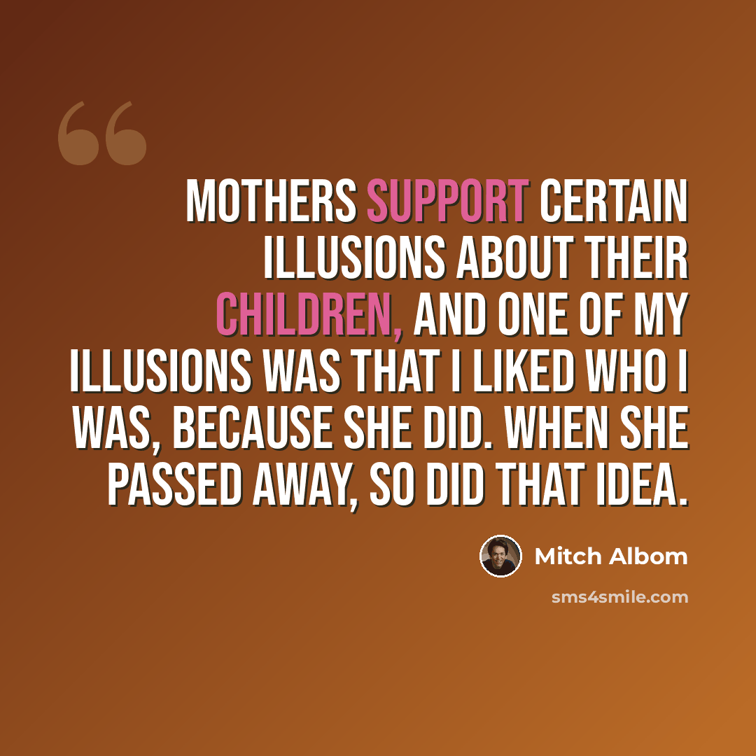 “Mothers support certain illusions about their children, and one of my illusions was that I liked who I was, because she did. When she passed away, so did that idea.” quote by Mitch Albom