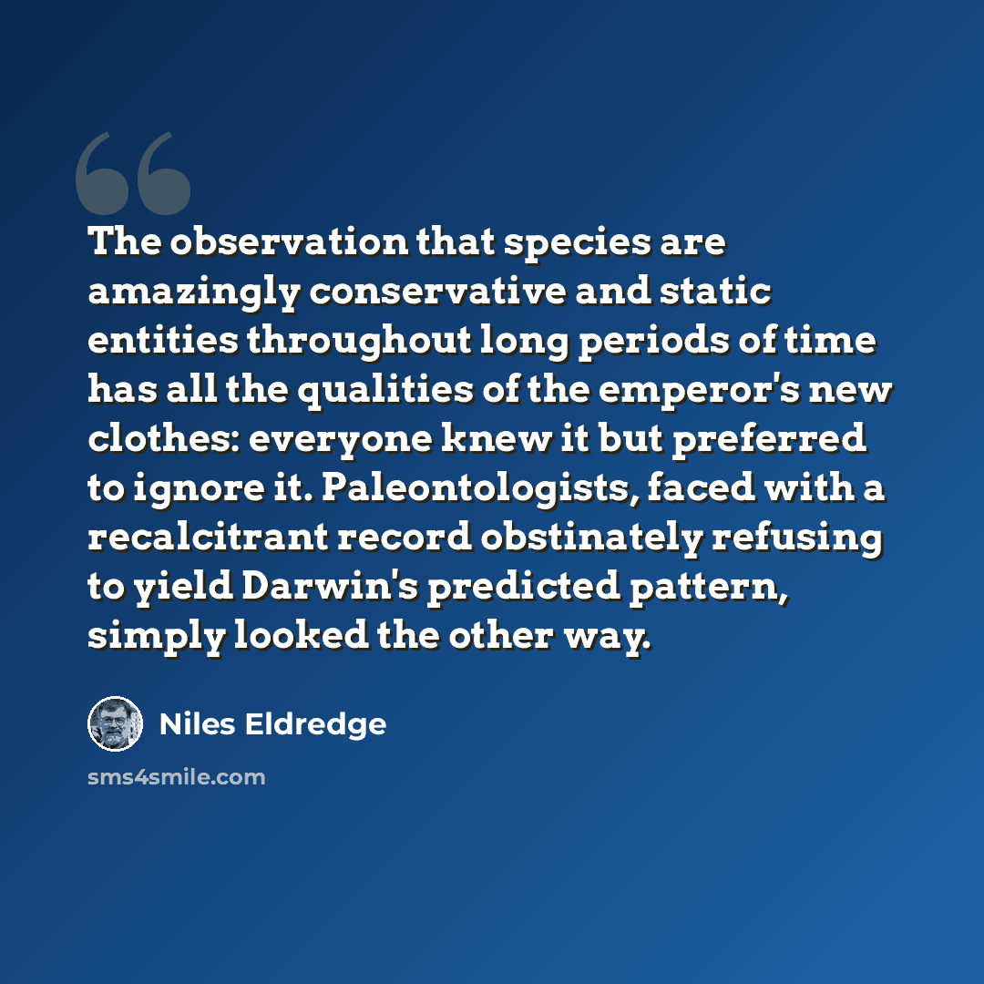 “The observation that species are amazingly conservative and static entities throughout long periods of time has all the qualities of the emperor's new clothes: everyone knew it but preferred to ignore it. Paleontologists, faced with a recalcitrant record obstinately refusing to yield Darwin's…” quote by Niles Eldredge