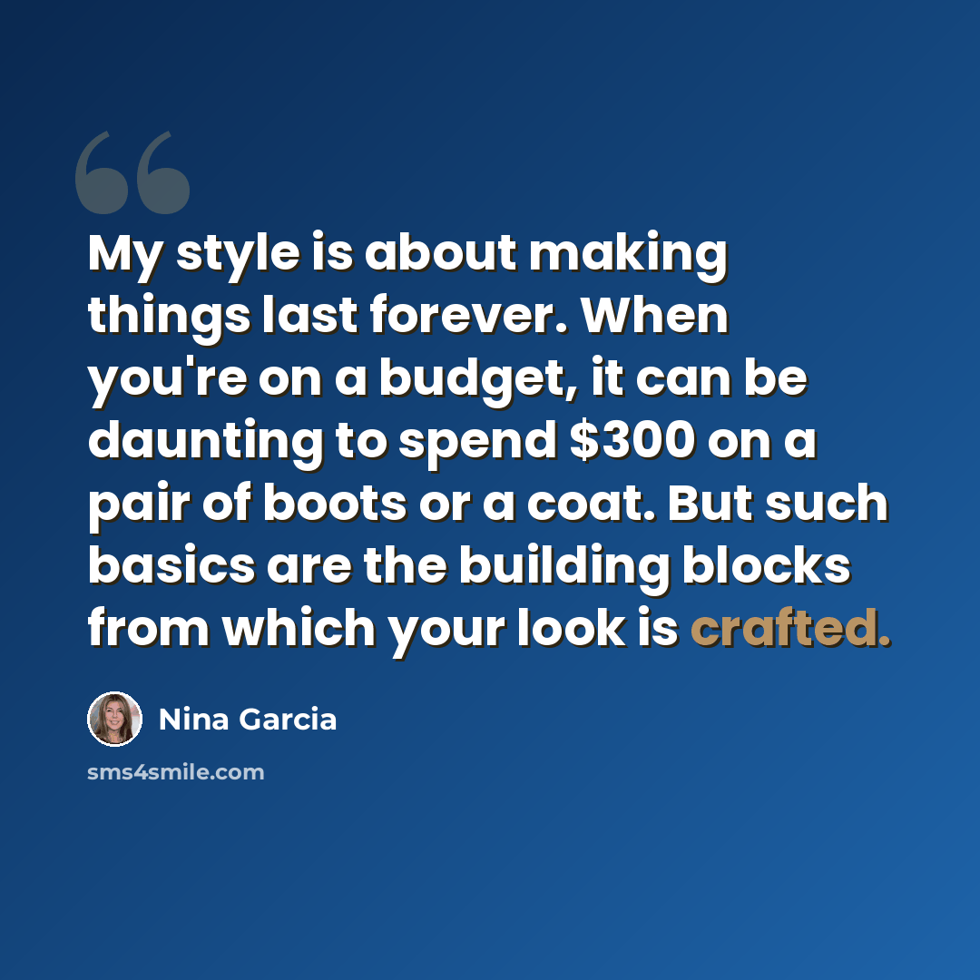 “My style is about making things last forever. When you're on a budget, it can be daunting to spend $300 on a pair of boots or a coat. But such basics are the building blocks from which your look is crafted.” quote by Nina Garcia