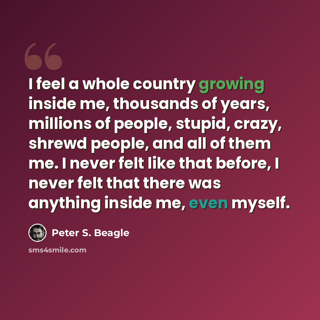 “I feel a whole country growing inside me, thousands of years, millions of people, stupid, crazy, shrewd people, and all of them me. I never felt like that before, I never felt that there was anything inside me, even myself.” quote by Peter S. Beagle