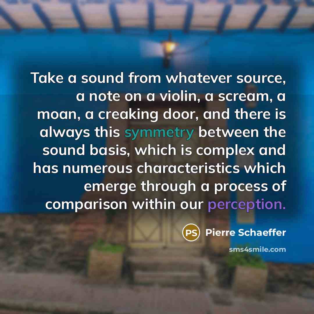 “Take a sound from whatever source, a note on a violin, a scream, a moan, a creaking door, and there is always this symmetry between the sound basis, which is complex and has numerous characteristics which emerge through a process of comparison within our perception.” quote by Pierre Schaeffer