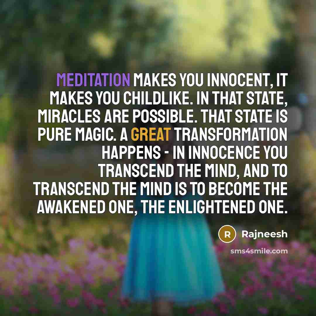 “Meditation makes you innocent, it makes you childlike. In that state, miracles are possible. That state is pure magic. A great transformation happens - in innocence you transcend the mind, and to transcend the mind is to become the Awakened One, the Enlightened One.” quote by Rajneesh