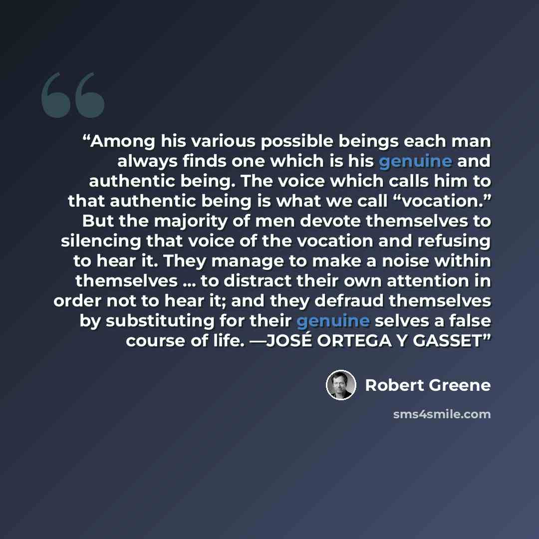 “Among his various possible beings each man always finds one which is his genuine and authentic being. The voice which calls him to that authentic being is what we call “vocation.” But the majority of men devote themselves to silencing that voice of the vocation and refusing to hear it. They manage…” quote by Robert Greene