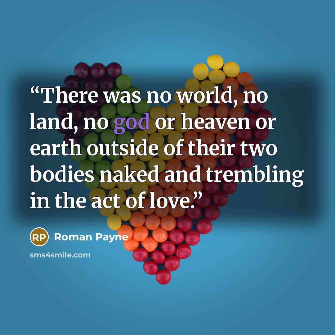 “There was no world, no land, no god or heaven or earth outside of their two bodies naked and trembling in the act of love.” quote by Roman Payne