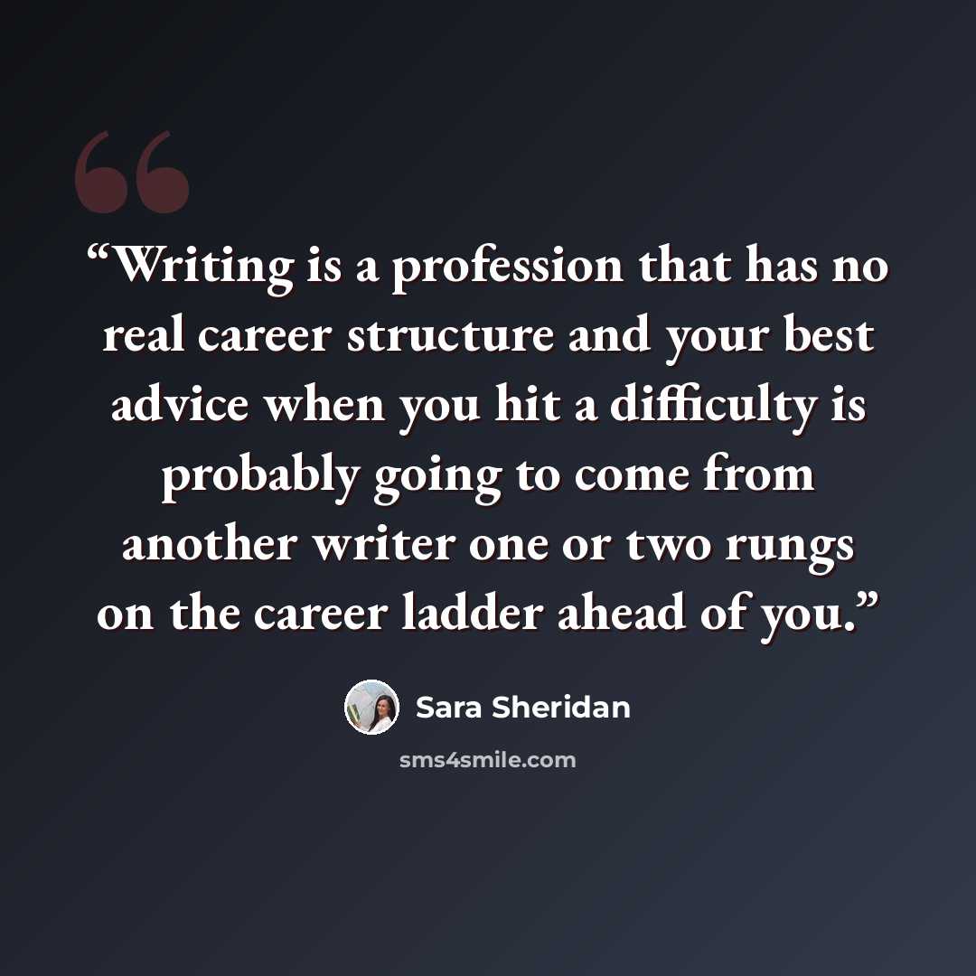 “Writing is a profession that has no real career structure and your best advice when you hit a difficulty is probably going to come from another writer one or two rungs on the career ladder ahead of you.” quote by Sara Sheridan