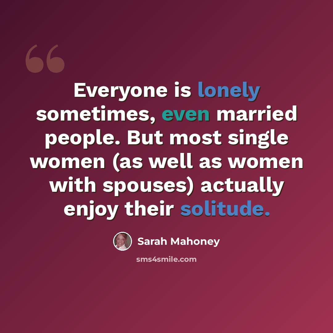 “Everyone is lonely sometimes, even married people. But most single women (as well as women with spouses) actually enjoy their solitude.” quote by Sarah Mahoney