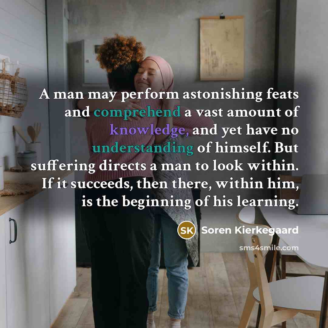 “A man may perform astonishing feats and comprehend a vast amount of knowledge, and yet have no understanding of himself. But suffering directs a man to look within. If it succeeds, then there, within him, is the beginning of his learning.” quote by Soren Kierkegaard