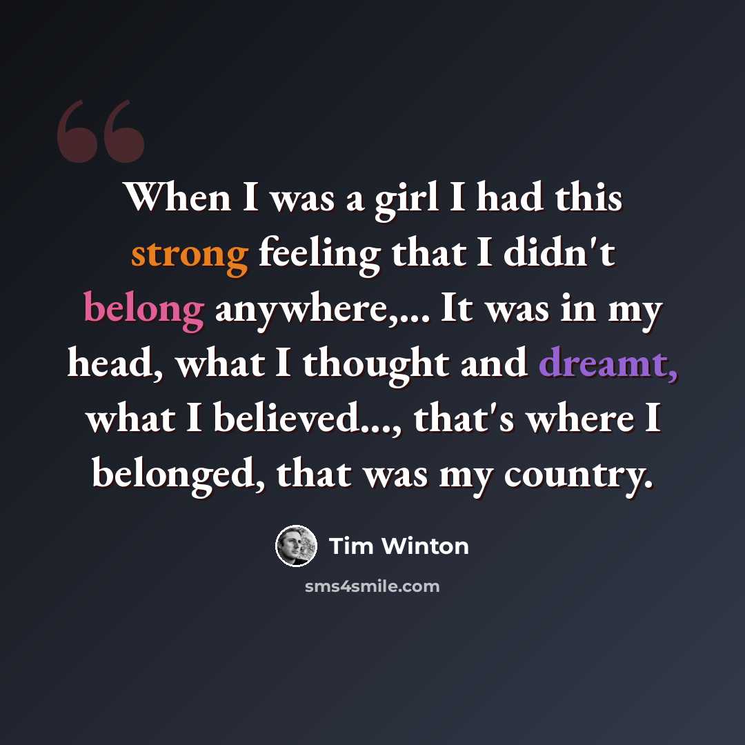 “When I was a girl I had this strong feeling that I didn't belong anywhere,... It was in my head, what I thought and dreamt, what I believed..., that's where I belonged, that was my country.” quote by Tim Winton