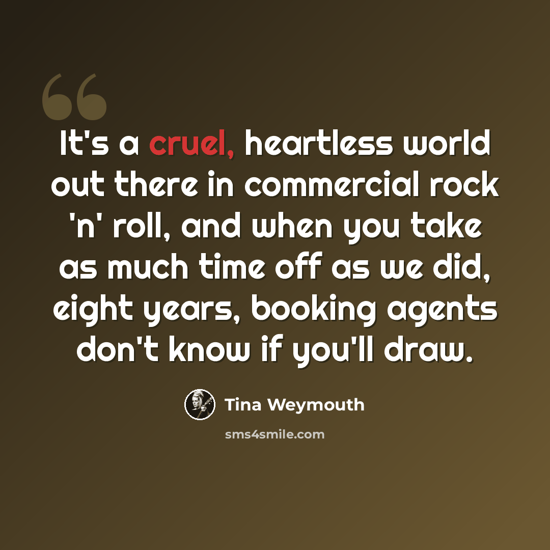 “It's a cruel, heartless world out there in commercial rock 'n' roll, and when you take as much time off as we did, eight years, booking agents don't know if you'll draw.” quote by Tina Weymouth