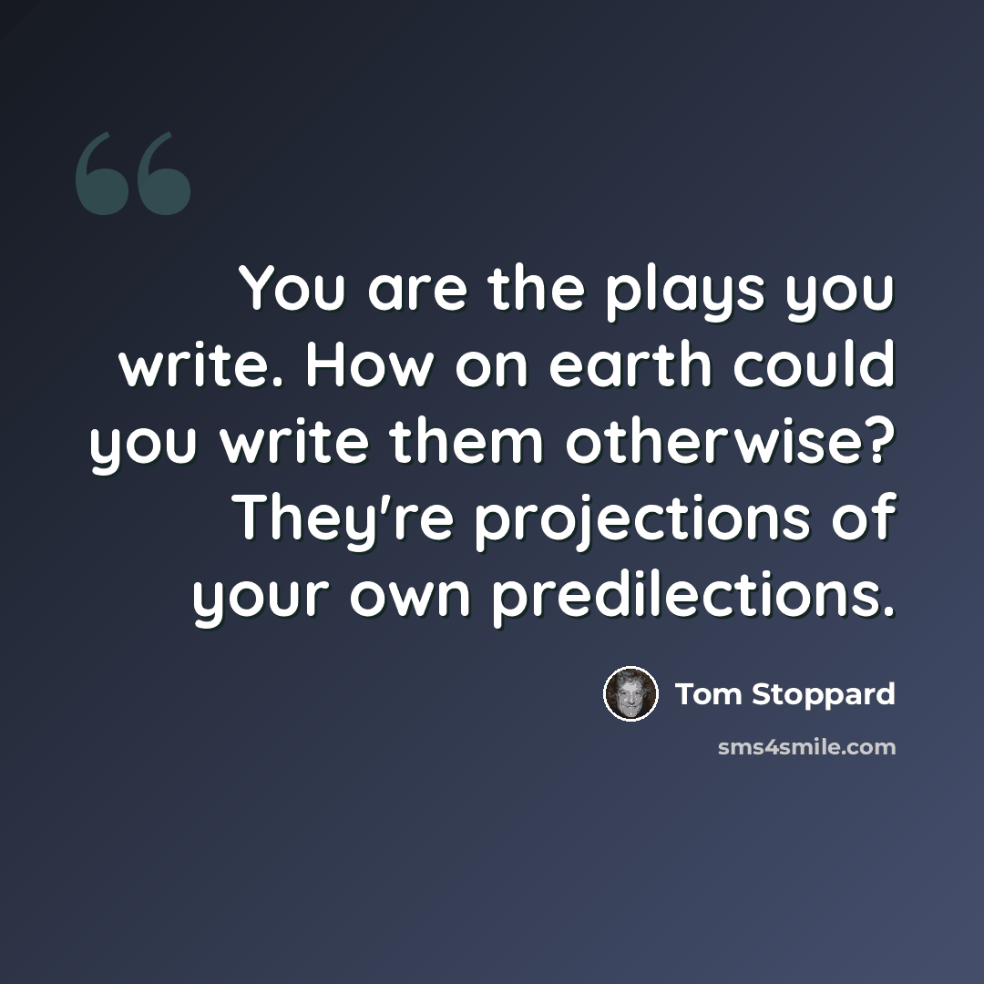“You are the plays you write. How on earth could you write them otherwise? They're projections of your own predilections.” quote by Tom Stoppard
