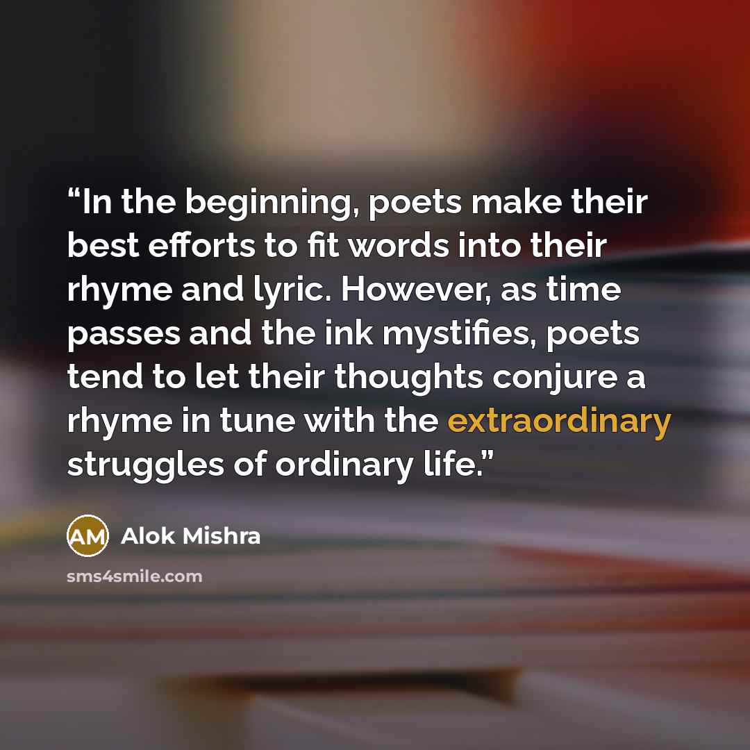“In the beginning, poets make their best efforts to fit words into their rhyme and lyric. However, as time passes and the ink mystifies, poets tend to let their thoughts conjure a rhyme in tune with the extraordinary struggles of ordinary life.” quote by Alok Mishra