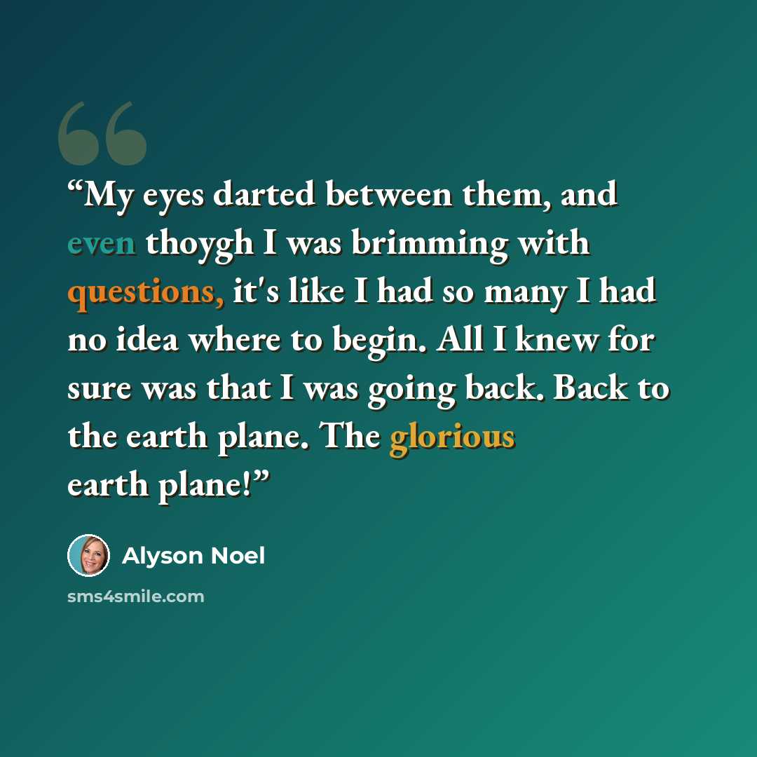 “My eyes darted between them, and even thoygh I was brimming with questions, it's like I had so many I had no idea where to begin. All I knew for sure was that I was going back. Back to the earth plane. The glorious earth plane!” quote by alyson noel